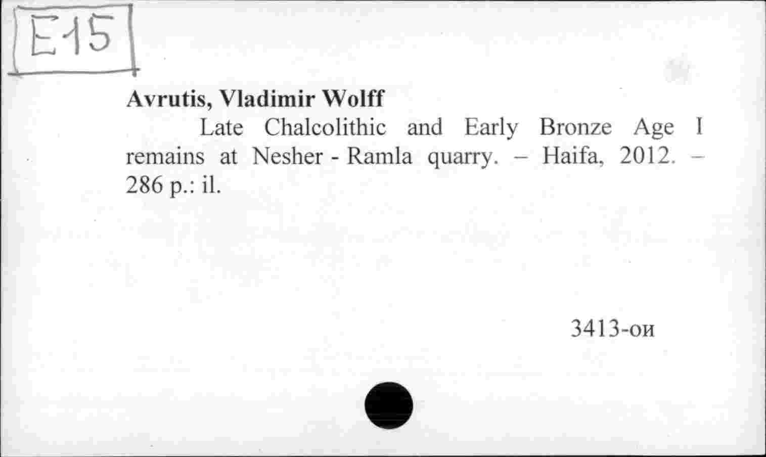 ﻿Ë/iS
Avrutis, Vladimir Wolff
Late Chalcolithic and Early Bronze Age I remains at Nesher - Ramla quarry. - Haifa. 2012. 286 p.: il.
3413-ои